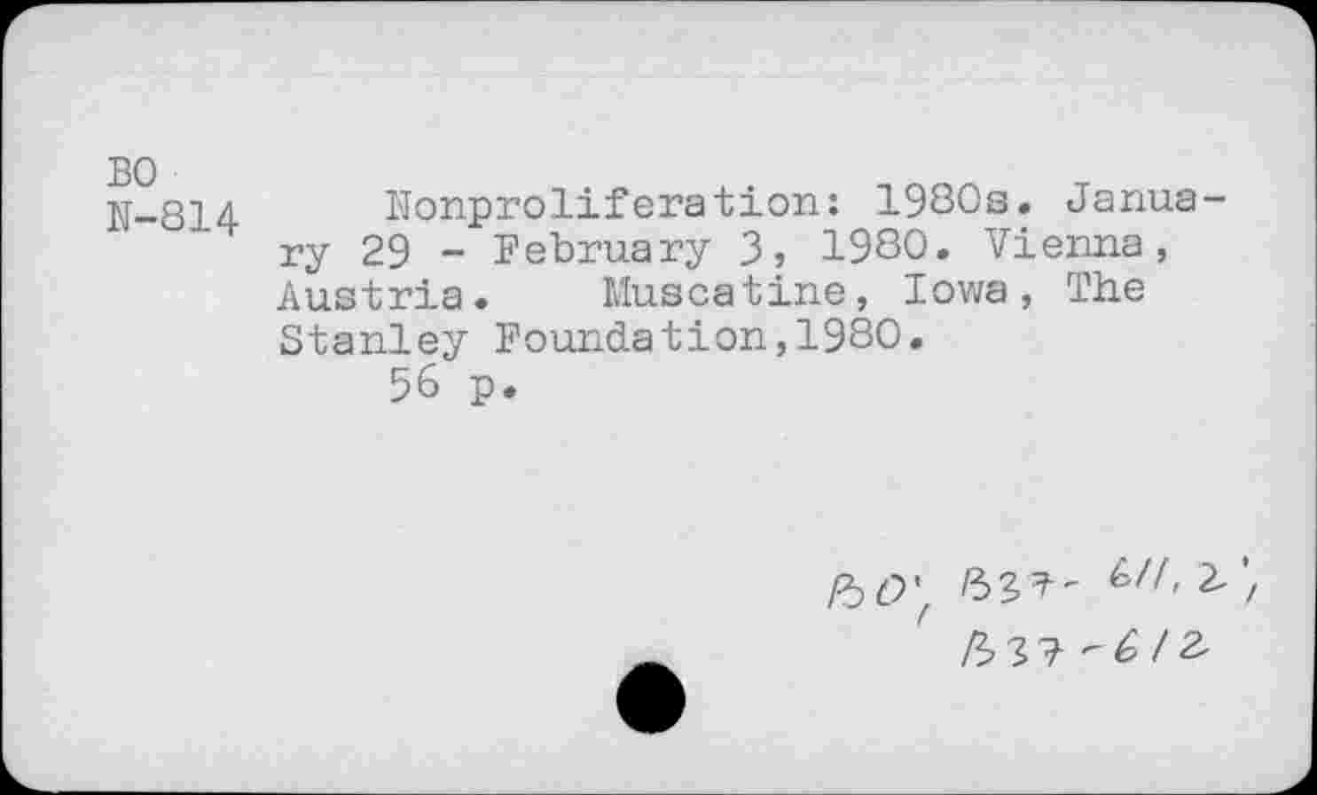 ﻿BO N-814
Nonproliferation: 1930s. January 29 - February 3» 1980. Vienna, Austria. Muscatine, Iowa, The Stanley Foundation,1980.
56 p.
kO'f Ul> '/